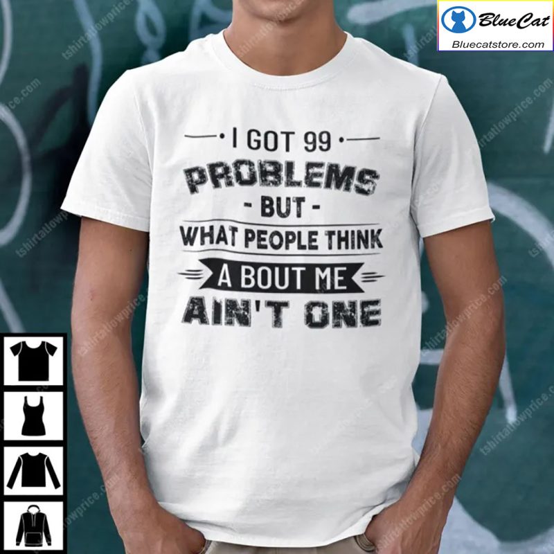 I Got 99 Problems But What People Think About Me Aint One Shirt