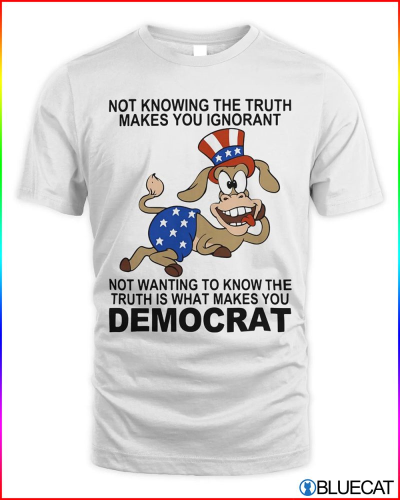 Not knowing the truth makes you ignorant not wanting to know the truth is what makes you democrat shirt
