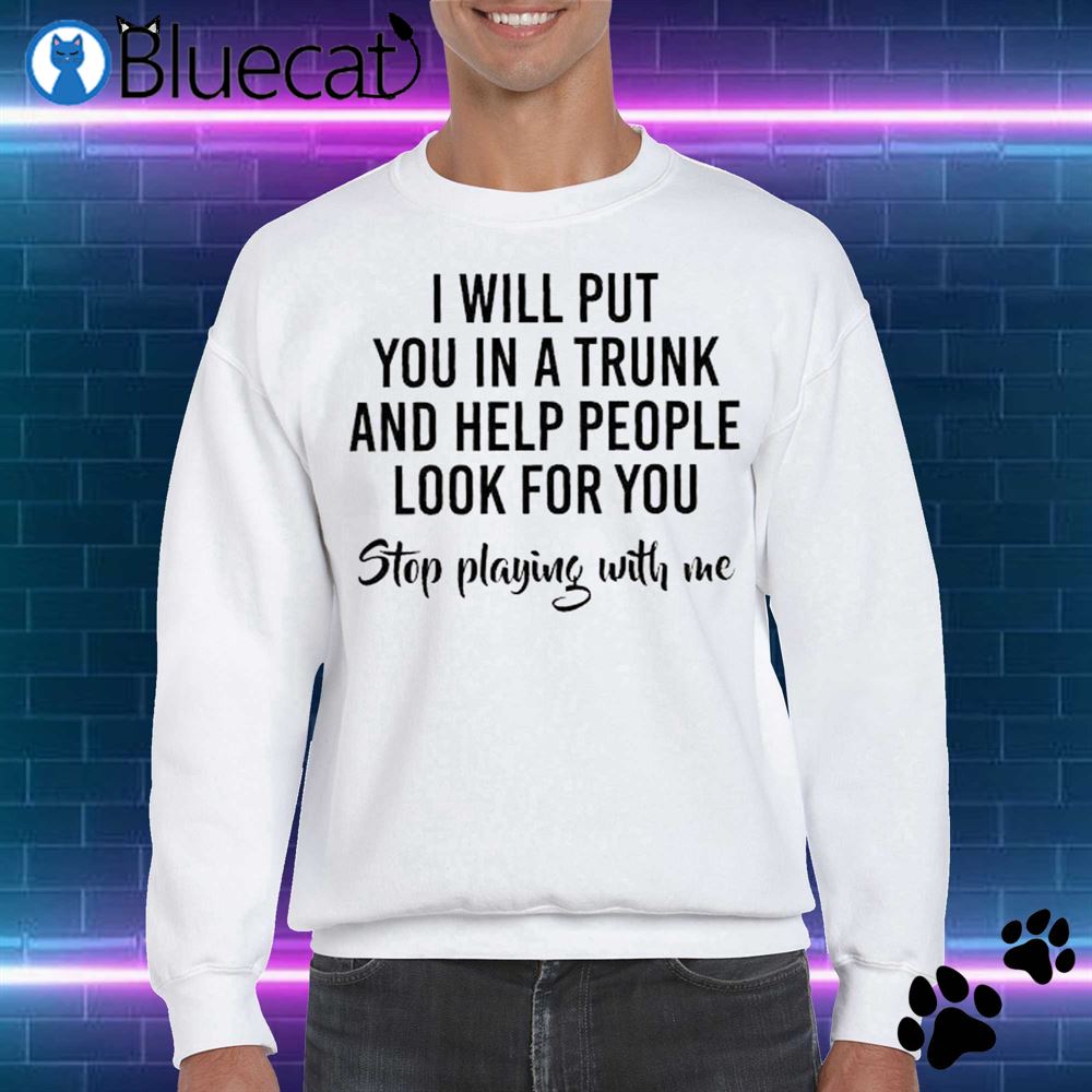 I Will Put You In A Trunk And Help People Look Before You Stop Playing With Me Shirt 